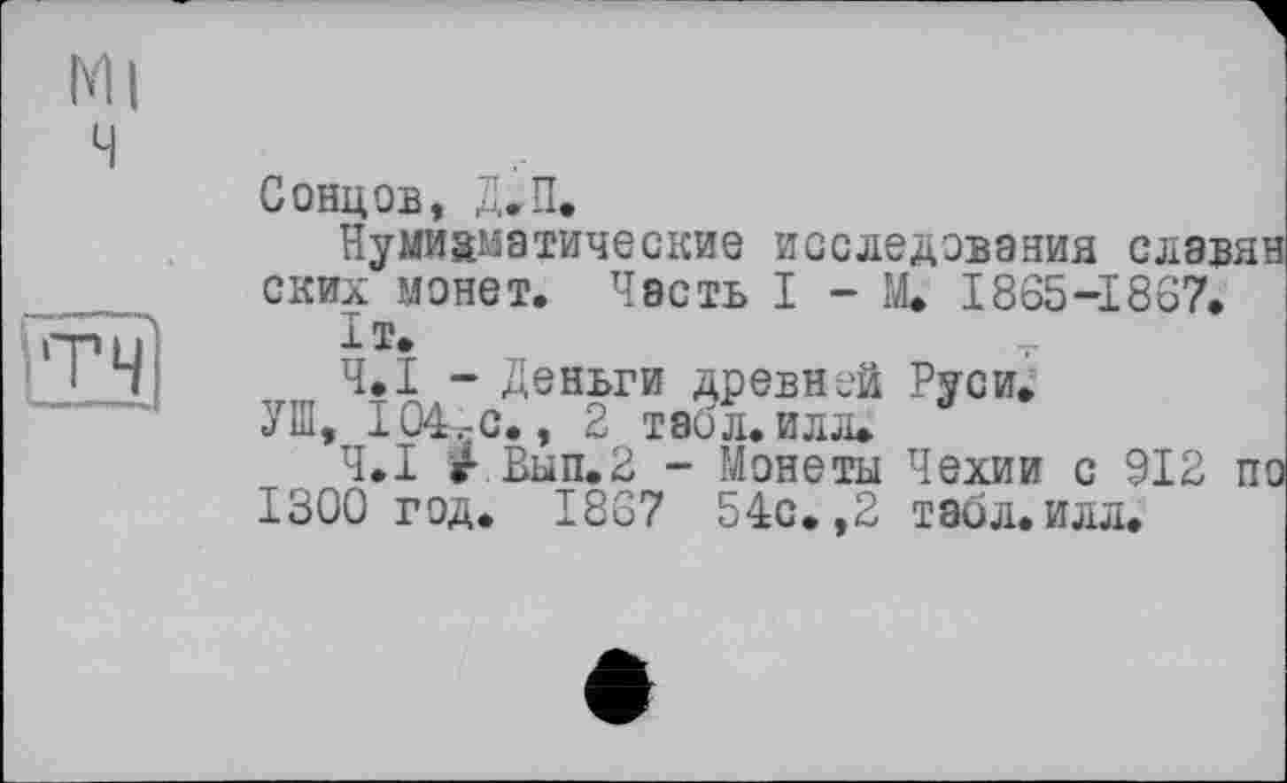 ﻿Ml ч
&3
Сонцов, Д.П.
Нумизматические исследования славян ских монет. Часть 1-М. 1865-1867.
1Т.
Ч.І - Деньги древней Руси.
УШ, 104,-с., 2 табл. илл.
Ч.І г.Вып.2 - Монеты Чехии с 912 по 1300 год. 1867 54с.,2 таол.илл.